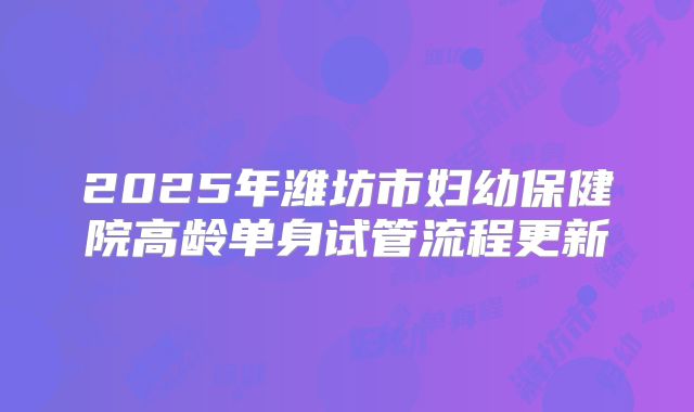 2025年潍坊市妇幼保健院高龄单身试管流程更新