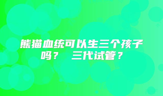 熊猫血统可以生三个孩子吗? 三代试管?