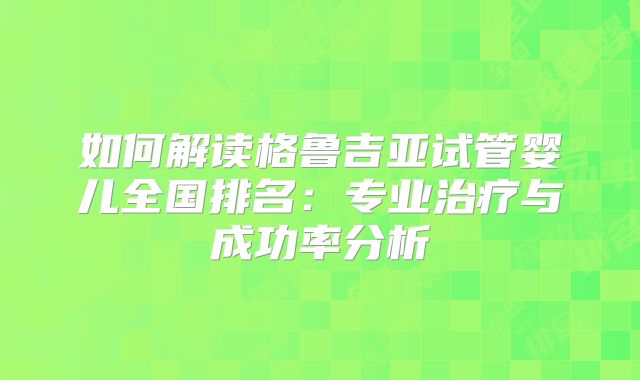 如何解读格鲁吉亚试管婴儿全国排名：专业治疗与成功率分析