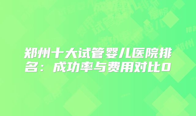 郑州十大试管婴儿医院排名：成功率与费用对比0