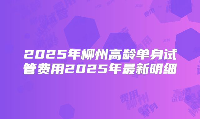 2025年柳州高龄单身试管费用2025年最新明细