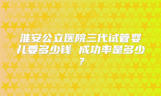 淮安公立医院三代试管婴儿要多少钱 成功率是多少？