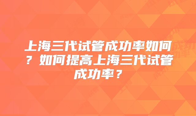 上海三代试管成功率如何?如何提高上海三代试管成功率?