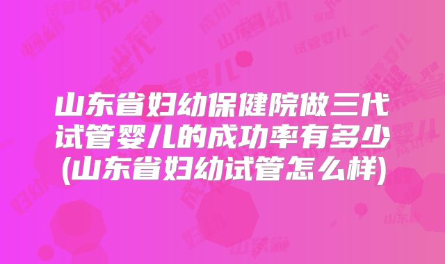 山东省妇幼保健院做三代试管婴儿的成功率有多少(山东省妇幼试管怎么样)