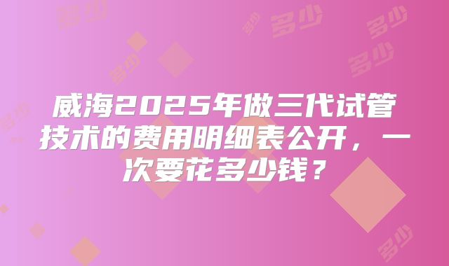威海2025年做三代试管技术的费用明细表公开，一次要花多少钱？