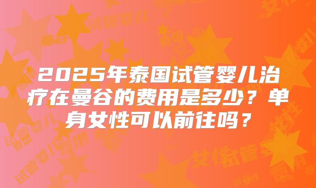 2025年泰国试管婴儿治疗在曼谷的费用是多少？单身女性可以前往吗？