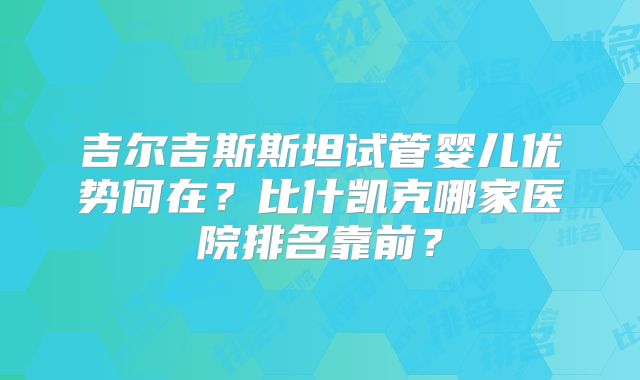 吉尔吉斯斯坦试管婴儿优势何在？比什凯克哪家医院排名靠前？