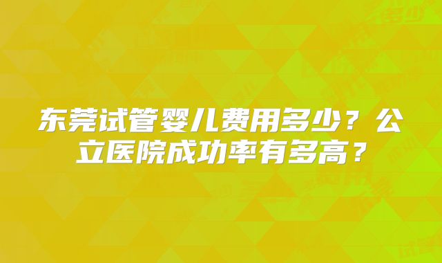 东莞试管婴儿费用多少?公立医院成功率有多高?