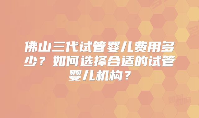佛山三代试管婴儿费用多少？如何选择合适的试管婴儿机构？