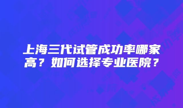 上海三代试管成功率哪家高?如何选择专业医院?