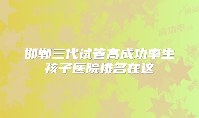 邯郸三代试管高成功率生孩子医院排名在这