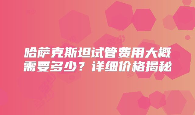 哈萨克斯坦试管费用大概需要多少?详细价格揭秘