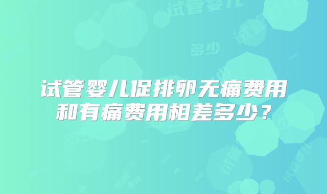 试管婴儿促排卵无痛费用和有痛费用相差多少？