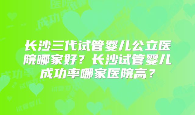 长沙三代试管婴儿公立医院哪家好?长沙试管婴儿成功率哪家医院高?