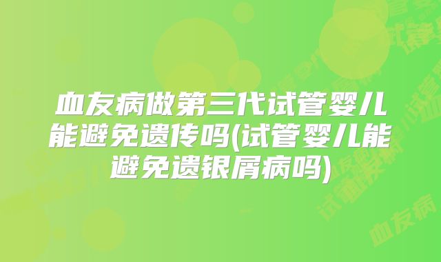 血友病做第三代试管婴儿能避免遗传吗(试管婴儿能避免遗银屑病吗)