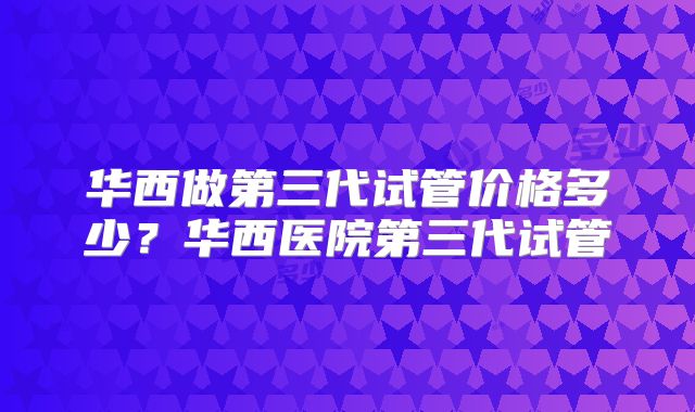 华西做第三代试管价格多少？华西医院第三代试管