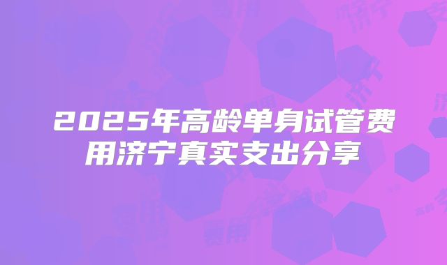 2025年高龄单身试管费用济宁真实支出分享