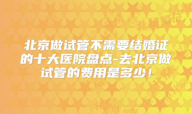 北京做试管不需要结婚证的十大医院盘点-去北京做试管的费用是多少!