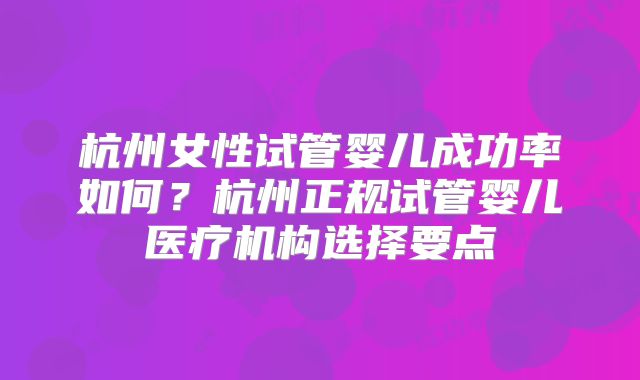 杭州女性试管婴儿成功率如何？杭州正规试管婴儿医疗机构选择要点