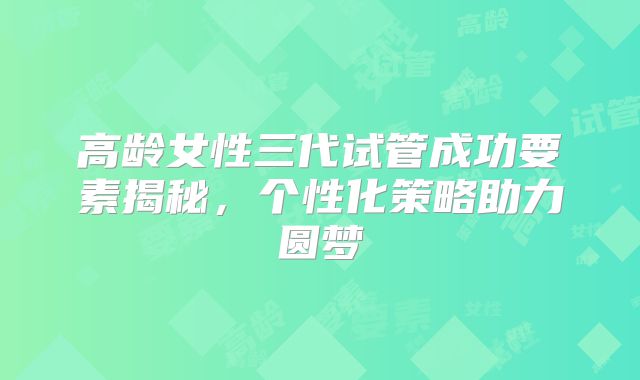 高龄女性三代试管成功要素揭秘，个性化策略助力圆梦