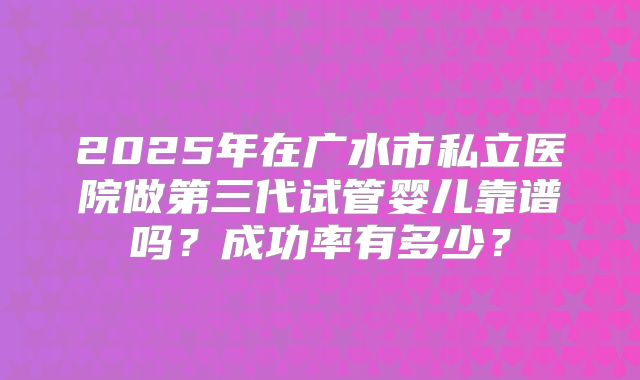 2025年在广水市私立医院做第三代试管婴儿靠谱吗?成功率有多少?