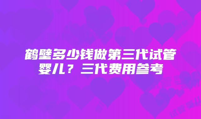 鹤壁多少钱做第三代试管婴儿?三代费用参考