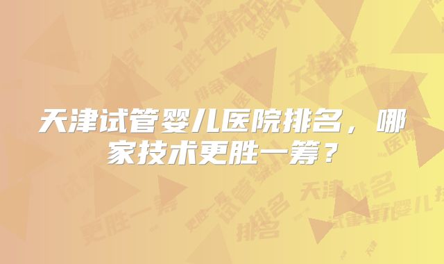天津试管婴儿医院排名,哪家技术更胜一筹?