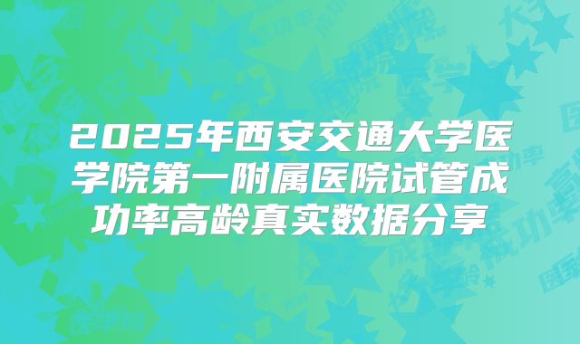 2025年西安交通大学医学院第一附属医院试管成功率高龄真实数据分享