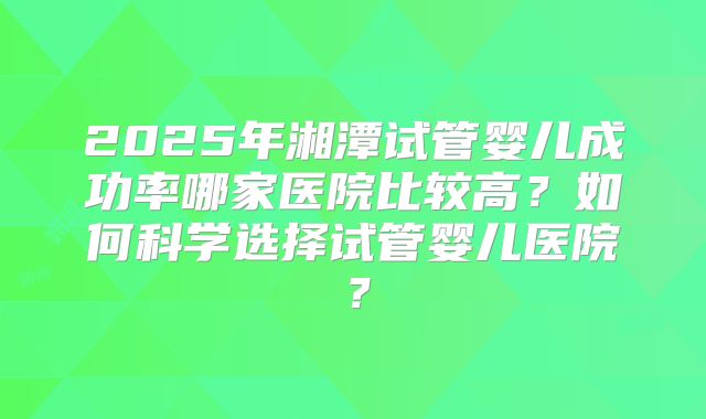 2025年湘潭试管婴儿成功率哪家医院比较高？如何科学选择试管婴儿医院？