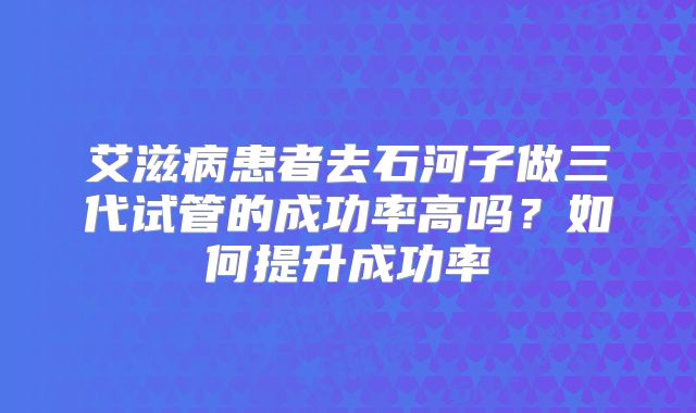 艾滋病患者去石河子做三代试管的成功率高吗?如何提升成功率