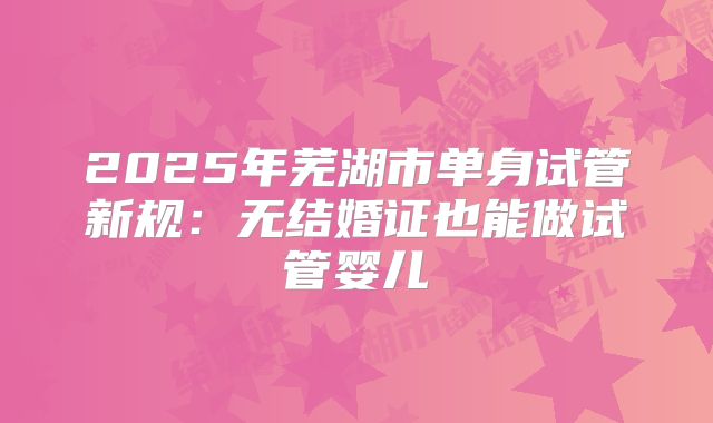 2025年芜湖市单身试管新规:无结婚证也能做试管婴儿