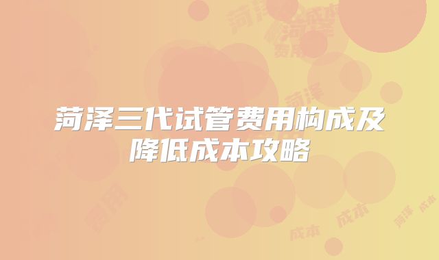 菏泽三代试管费用构成及降低成本攻略
