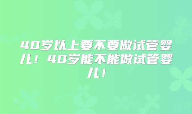 40岁以上要不要做试管婴儿！40岁能不能做试管婴儿！