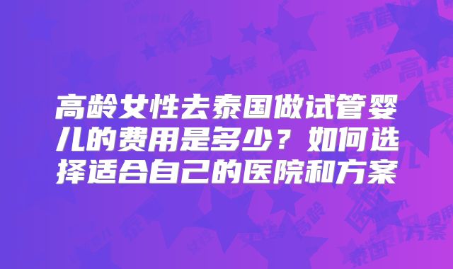 高龄女性去泰国做试管婴儿的费用是多少？如何选择适合自己的医院和方案