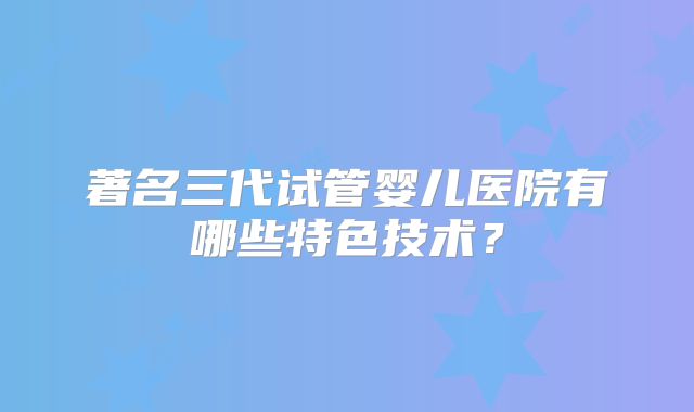 著名三代试管婴儿医院有哪些特色技术?