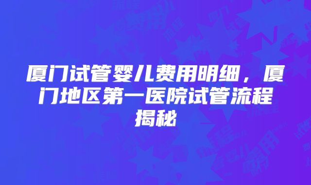 厦门试管婴儿费用明细,厦门地区第一医院试管流程揭秘