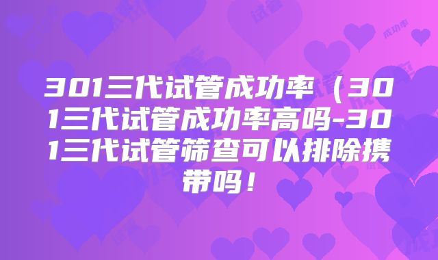 301三代试管成功率（301三代试管成功率高吗-301三代试管筛查可以排除携带吗！