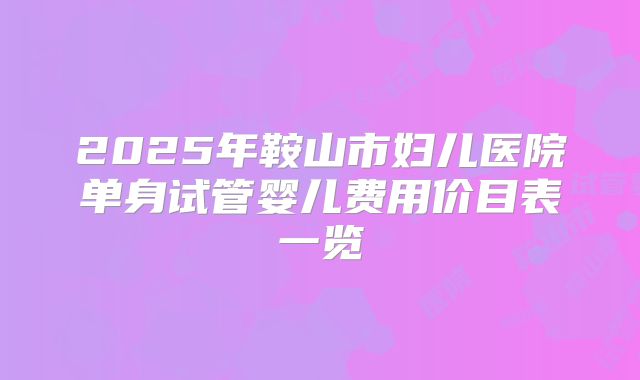 2025年鞍山市妇儿医院单身试管婴儿费用价目表一览