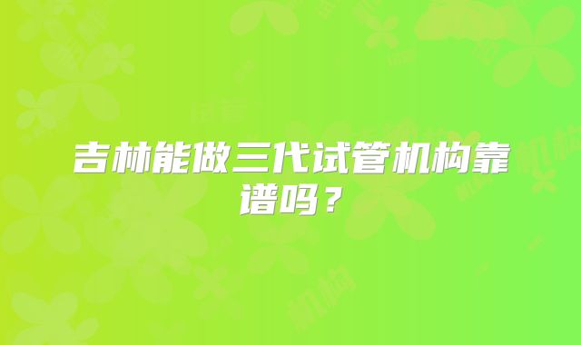 吉林能做三代试管机构靠谱吗？