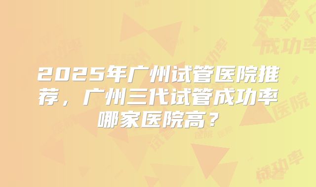 2025年广州试管医院推荐,广州三代试管成功率哪家医院高?