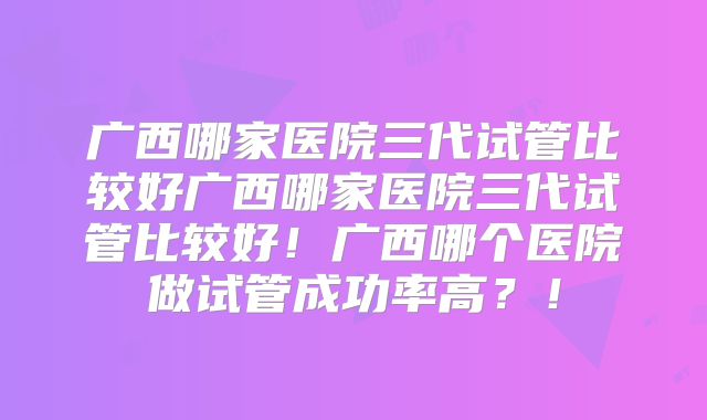 广西哪家医院三代试管比较好广西哪家医院三代试管比较好!广西哪个医院做试管成功率高?!