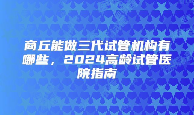 商丘能做三代试管机构有哪些,2024高龄试管医院指南