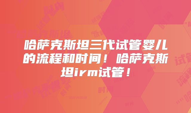 哈萨克斯坦三代试管婴儿的流程和时间!哈萨克斯坦irm试管!