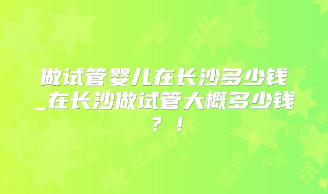 做试管婴儿在长沙多少钱_在长沙做试管大概多少钱?!