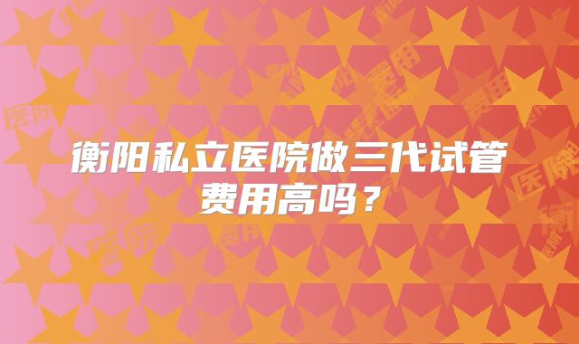 衡阳私立医院做三代试管费用高吗?