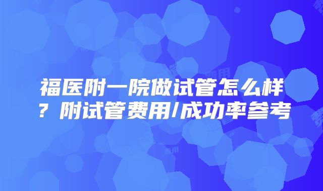 福医附一院做试管怎么样？附试管费用/成功率参考