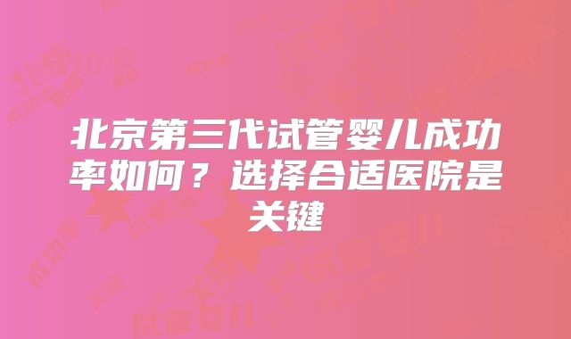 北京第三代试管婴儿成功率如何?选择合适医院是关键