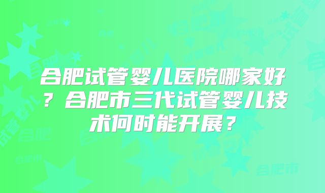 合肥试管婴儿医院哪家好？合肥市三代试管婴儿技术何时能开展？
