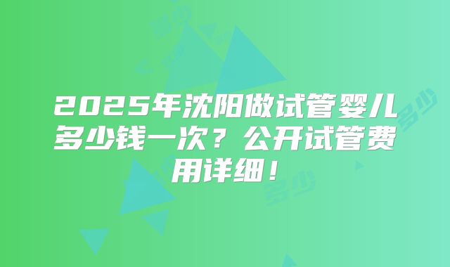 2025年沈阳做试管婴儿多少钱一次?公开试管费用详细!