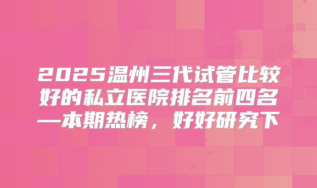 2025温州三代试管比较好的私立医院排名前四名—本期热榜，好好研究下